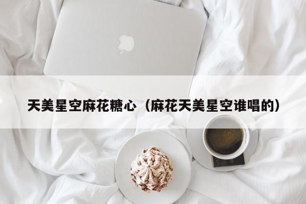 天美星空麻花糖心(麻花天美星空谁唱的)