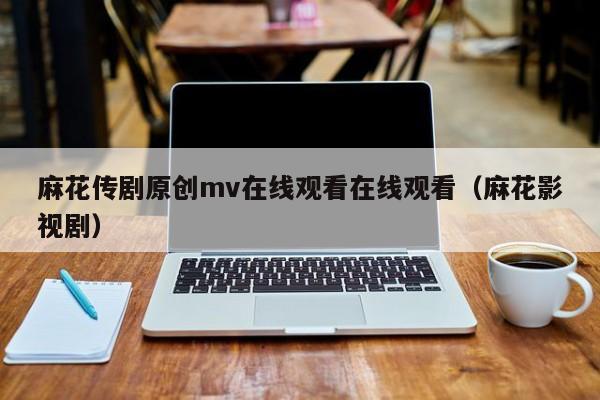 麻花传剧原创mv在线观看在线观看(麻花影视剧)