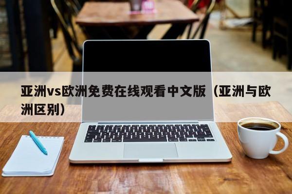 亚洲vs欧洲免费在线观看中文版(亚洲与欧洲区别)