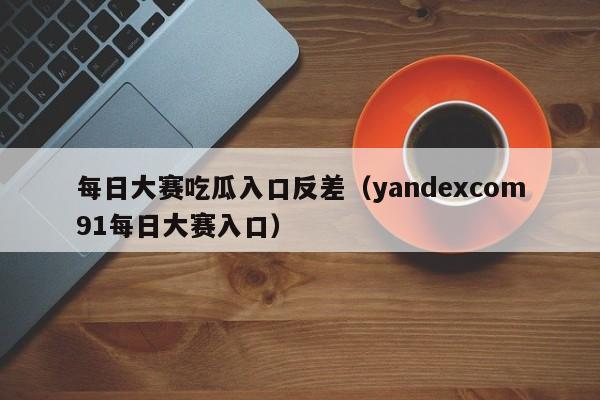 每日大赛吃瓜入口反差(yandexcom91每日大赛入口)