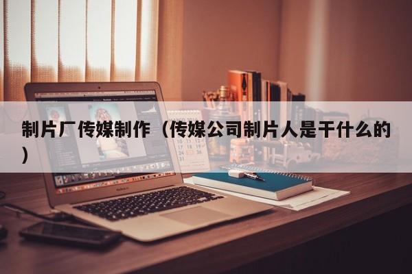 制片厂传媒制作(传媒公司制片人是干什么的)