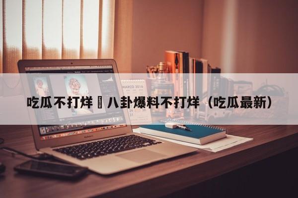 吃瓜不打烊–八卦爆料不打烊(吃瓜最新)