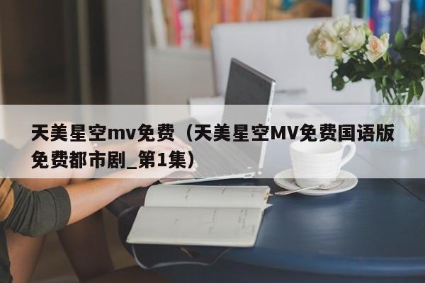 天美星空mv免费(天美星空MV免费国语版免费都市剧_第1集)